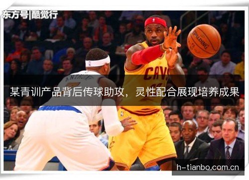 某青训产品背后传球助攻，灵性配合展现培养成果